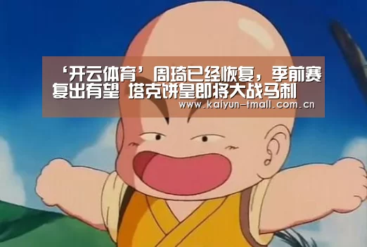 ‘开云体育’周琦已经恢复,季前赛复出有望 塔克饼皇即将大战马刺(图1) 开云体育
